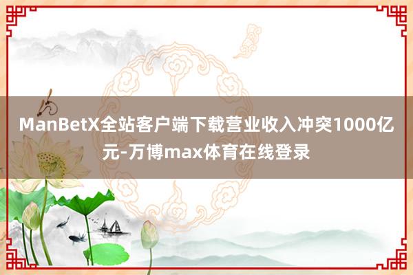 ManBetX全站客户端下载营业收入冲突1000亿元-万博max体育在线登录