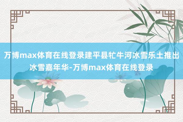 万博max体育在线登录建平县牤牛河冰雪乐土推出冰雪嘉年华-万博max体育在线登录