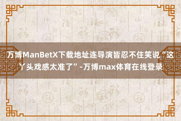 万博ManBetX下载地址连导演皆忍不住笑说“这丫头戏感太准了”-万博max体育在线登录