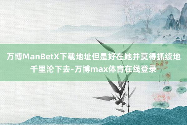 万博ManBetX下载地址但是好在她并莫得抓续地千里沦下去-万博max体育在线登录