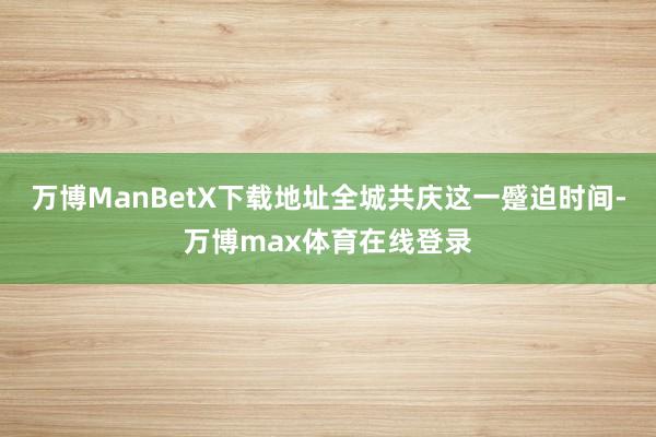 万博ManBetX下载地址全城共庆这一蹙迫时间-万博max体育在线登录