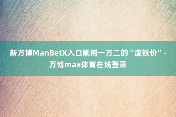新万博ManBetX入口刚用一万二的“废铁价”-万博max体育在线登录