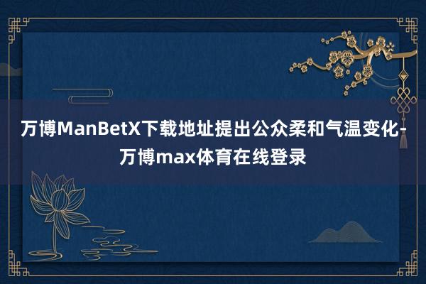 万博ManBetX下载地址提出公众柔和气温变化-万博max体育在线登录