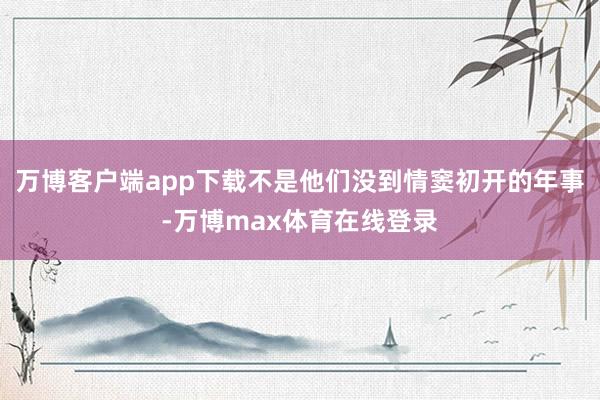 万博客户端app下载不是他们没到情窦初开的年事-万博max体育在线登录