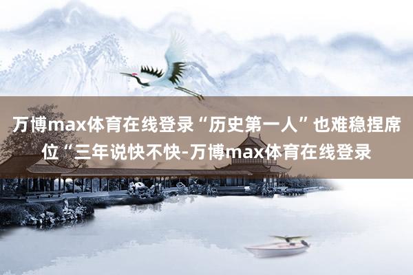 万博max体育在线登录“历史第一人”也难稳捏席位“三年说快不快-万博max体育在线登录