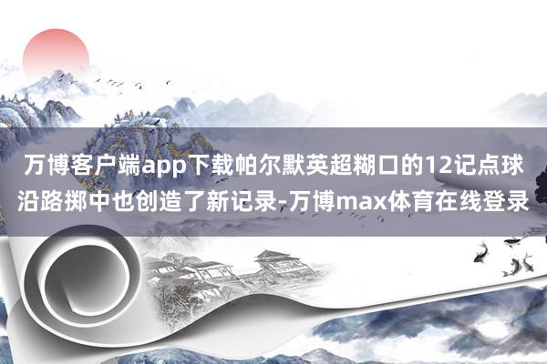 万博客户端app下载帕尔默英超糊口的12记点球沿路掷中也创造了新记录-万博max体育在线登录