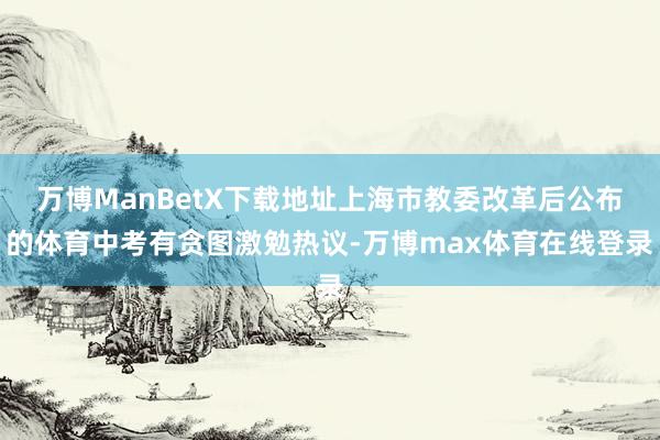 万博ManBetX下载地址上海市教委改革后公布的体育中考有贪图激勉热议-万博max体育在线登录