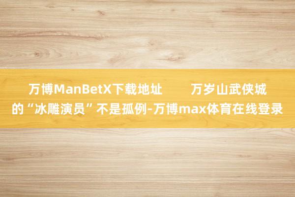 万博ManBetX下载地址        万岁山武侠城的“冰雕演员”不是孤例-万博max体育在线登录
