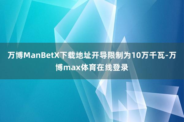 万博ManBetX下载地址开导限制为10万千瓦-万博max体育在线登录