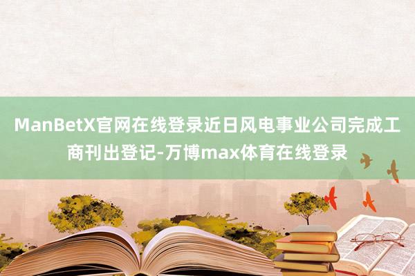 ManBetX官网在线登录近日风电事业公司完成工商刊出登记-万博max体育在线登录