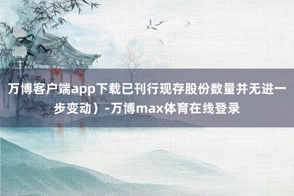 万博客户端app下载已刊行现存股份数量并无进一步变动）-万博max体育在线登录