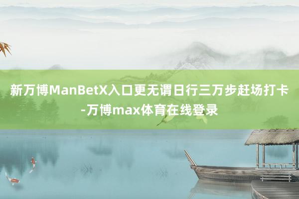 新万博ManBetX入口更无谓日行三万步赶场打卡-万博max体育在线登录