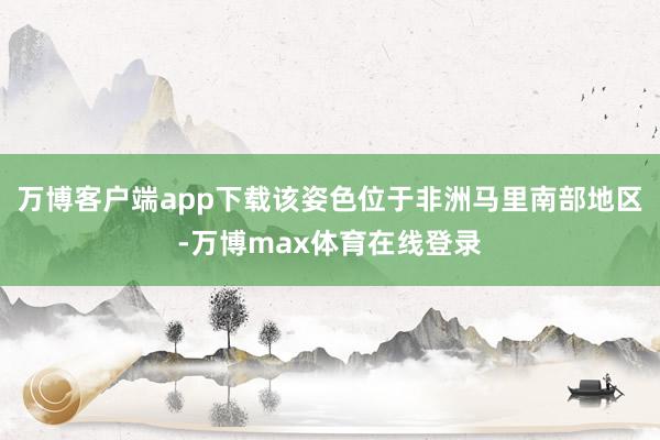 万博客户端app下载该姿色位于非洲马里南部地区-万博max体育在线登录