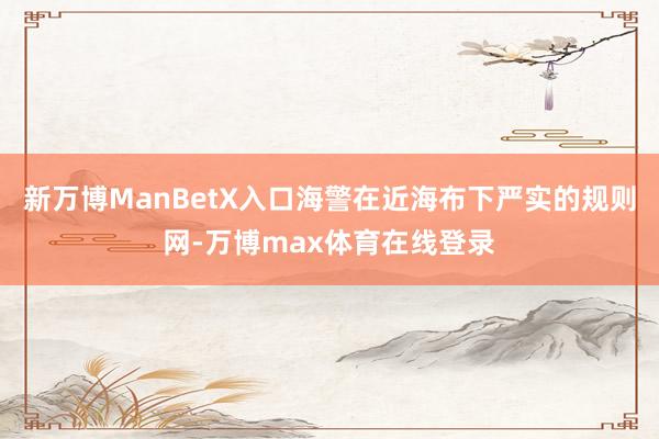 新万博ManBetX入口海警在近海布下严实的规则网-万博max体育在线登录