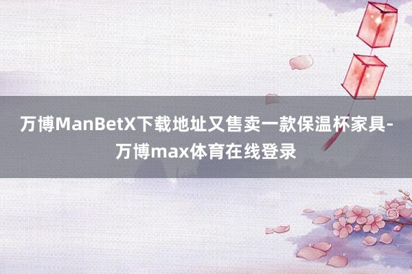 万博ManBetX下载地址又售卖一款保温杯家具-万博max体育在线登录