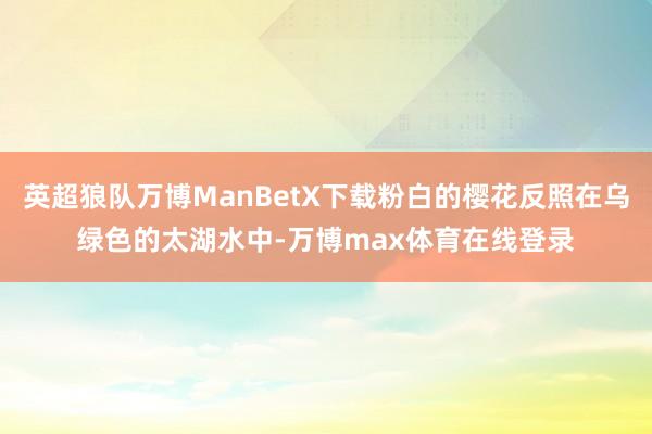 英超狼队万博ManBetX下载粉白的樱花反照在乌绿色的太湖水中-万博max体育在线登录