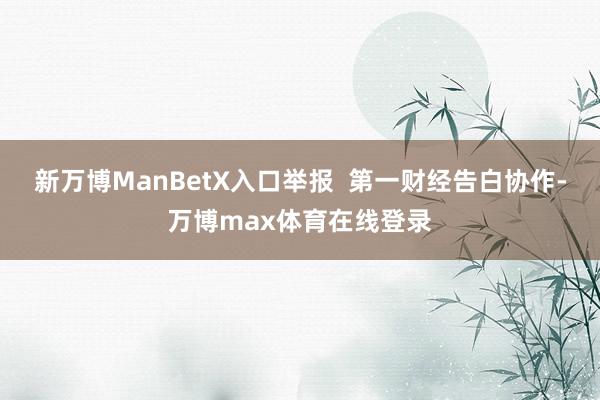 新万博ManBetX入口举报  第一财经告白协作-万博max体育在线登录