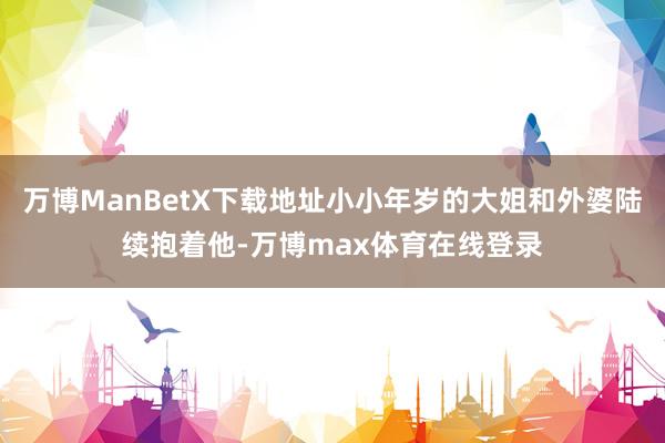 万博ManBetX下载地址小小年岁的大姐和外婆陆续抱着他-万博max体育在线登录