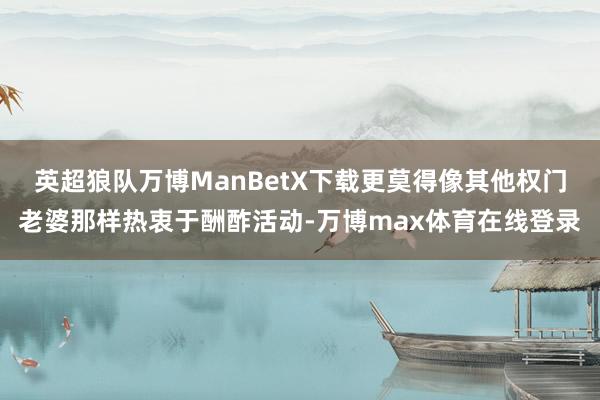 英超狼队万博ManBetX下载更莫得像其他权门老婆那样热衷于酬酢活动-万博max体育在线登录