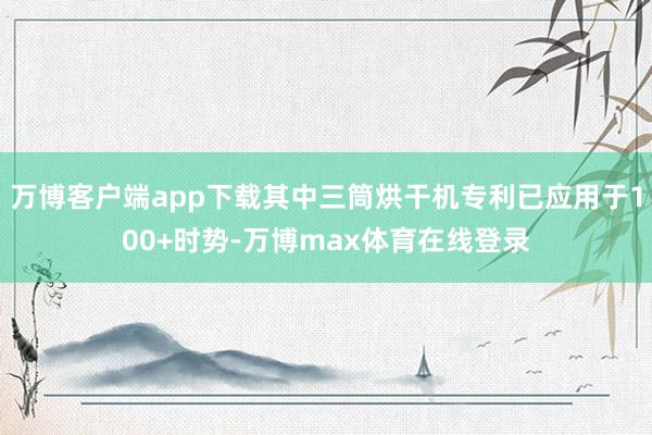 万博客户端app下载其中三筒烘干机专利已应用于100+时势-万博max体育在线登录