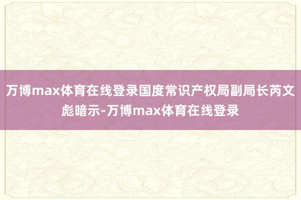 万博max体育在线登录国度常识产权局副局长芮文彪暗示-万博max体育在线登录