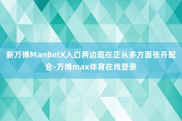 新万博ManBetX入口两边现在正从多方面张开配合-万博max体育在线登录