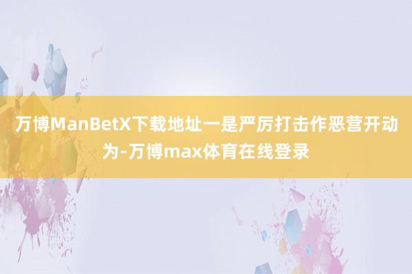 万博ManBetX下载地址一是严厉打击作恶营开动为-万博max体育在线登录