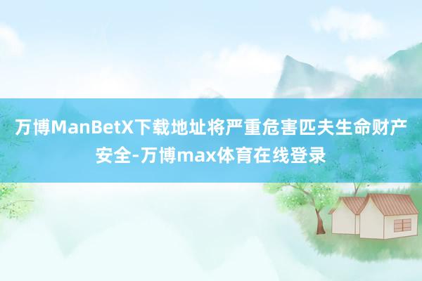 万博ManBetX下载地址将严重危害匹夫生命财产安全-万博max体育在线登录