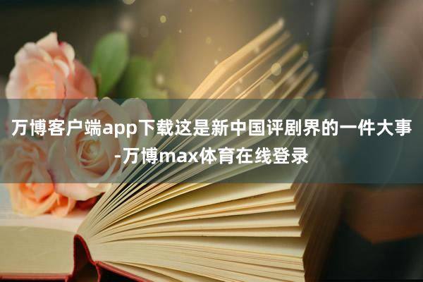 万博客户端app下载这是新中国评剧界的一件大事-万博max体育在线登录