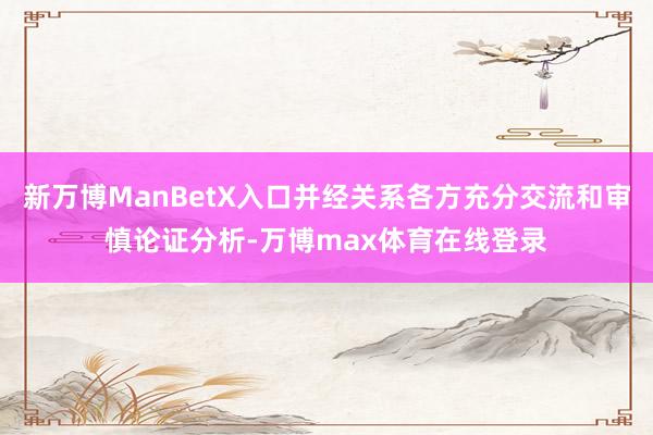 新万博ManBetX入口并经关系各方充分交流和审慎论证分析-万博max体育在线登录