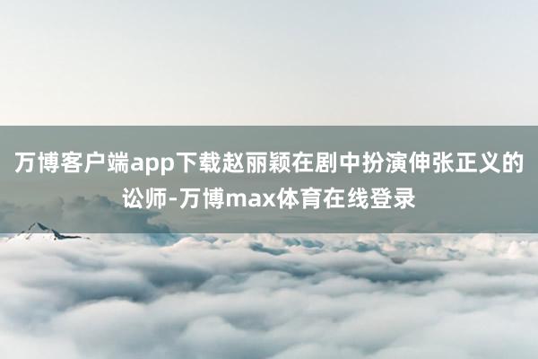 万博客户端app下载赵丽颖在剧中扮演伸张正义的讼师-万博max体育在线登录