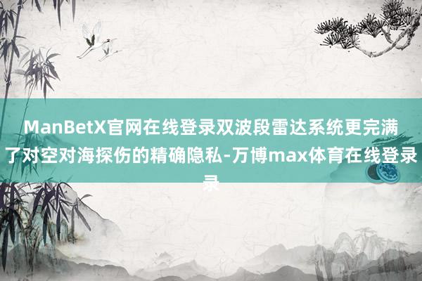 ManBetX官网在线登录双波段雷达系统更完满了对空对海探伤的精确隐私-万博max体育在线登录