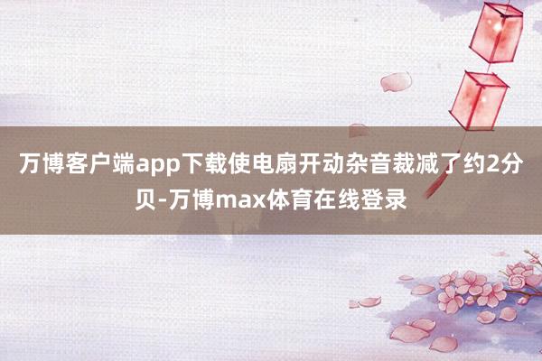万博客户端app下载使电扇开动杂音裁减了约2分贝-万博max体育在线登录