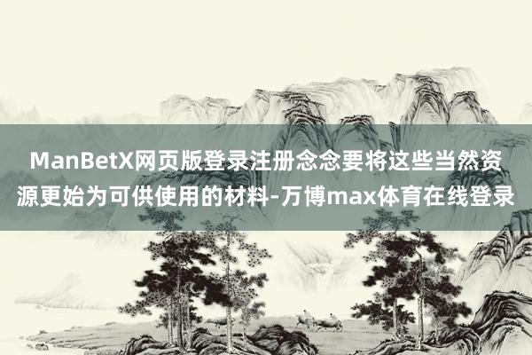 ManBetX网页版登录注册念念要将这些当然资源更始为可供使用的材料-万博max体育在线登录