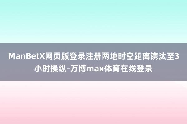 ManBetX网页版登录注册两地时空距离镌汰至3小时操纵-万博max体育在线登录