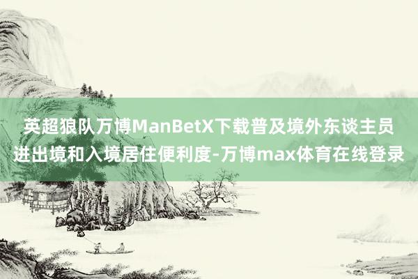 英超狼队万博ManBetX下载普及境外东谈主员进出境和入境居住便利度-万博max体育在线登录