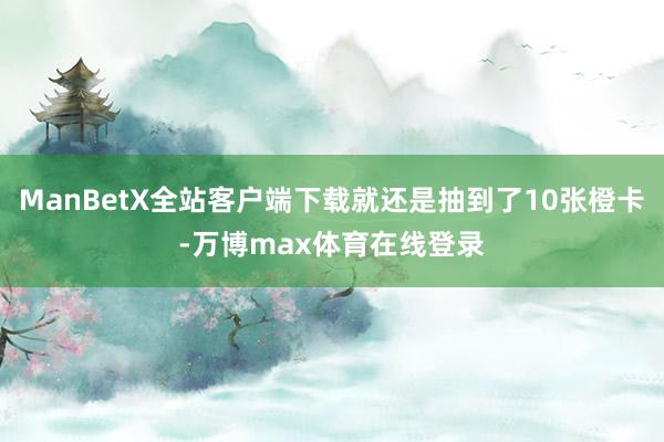 ManBetX全站客户端下载就还是抽到了10张橙卡-万博max体育在线登录