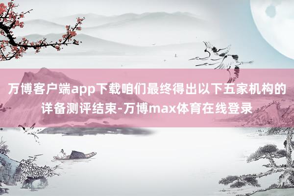 万博客户端app下载咱们最终得出以下五家机构的详备测评结束-万博max体育在线登录