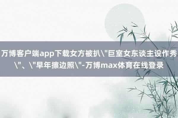 万博客户端app下载女方被扒