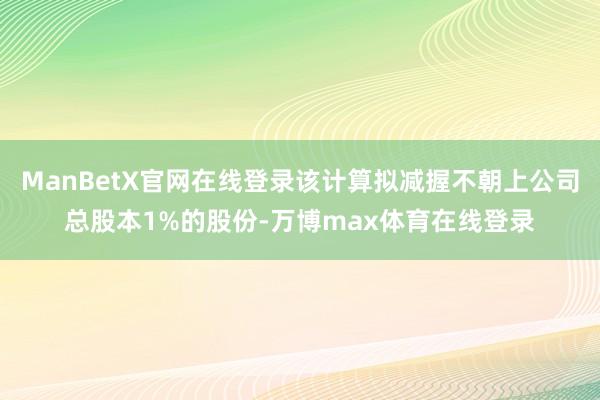 ManBetX官网在线登录该计算拟减握不朝上公司总股本1%的股份-万博max体育在线登录