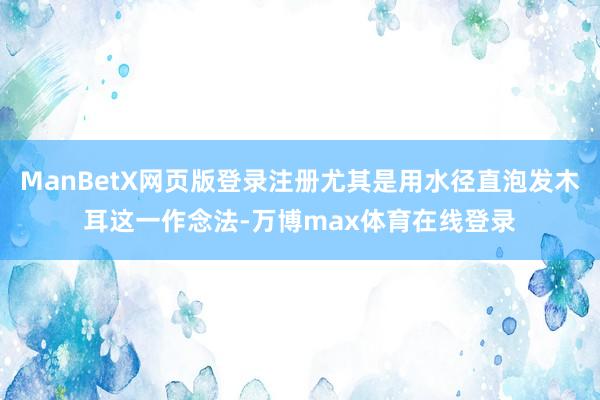 ManBetX网页版登录注册尤其是用水径直泡发木耳这一作念法-万博max体育在线登录