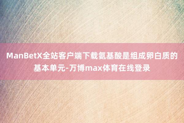 ManBetX全站客户端下载氨基酸是组成卵白质的基本单元-万博max体育在线登录