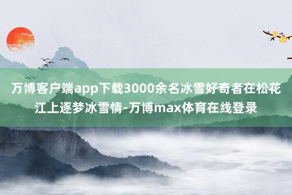 万博客户端app下载3000余名冰雪好奇者在松花江上逐梦冰雪情-万博max体育在线登录