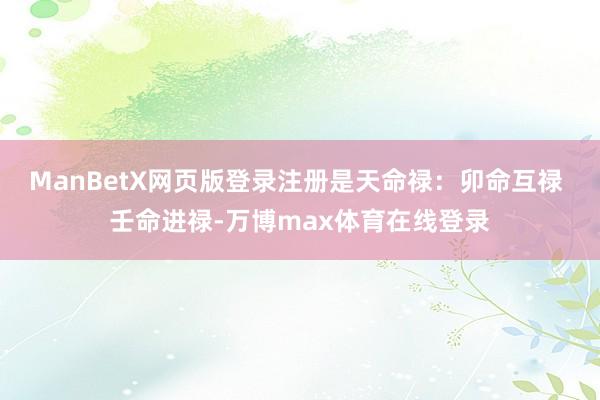 ManBetX网页版登录注册是天命禄：卯命互禄 壬命进禄-万博max体育在线登录