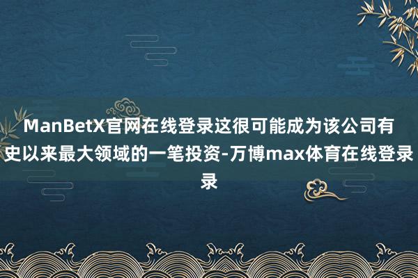 ManBetX官网在线登录这很可能成为该公司有史以来最大领域的一笔投资-万博max体育在线登录