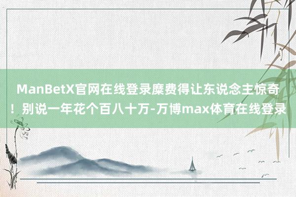 ManBetX官网在线登录糜费得让东说念主惊奇！别说一年花个百八十万-万博max体育在线登录
