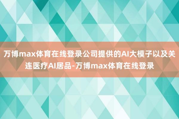 万博max体育在线登录公司提供的AI大模子以及关连医疗AI居品-万博max体育在线登录
