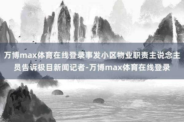万博max体育在线登录事发小区物业职责主说念主员告诉极目新闻记者-万博max体育在线登录