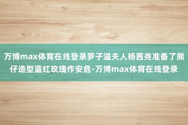 万博max体育在线登录罗子溢夫人杨茜尧准备了熊仔造型蓝红玫瑰作安危-万博max体育在线登录
