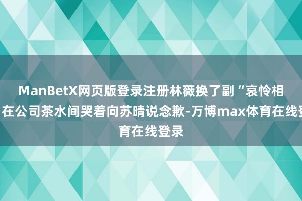 ManBetX网页版登录注册林薇换了副“哀怜相”:在公司茶水间哭着向苏晴说念歉-万博max体育在线登录